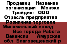 Продавец › Название организации ­ Монэкс Трейдинг, ООО › Отрасль предприятия ­ Розничная торговля › Минимальный оклад ­ 11 000 - Все города Работа » Вакансии   . Амурская обл.,Благовещенский р-н